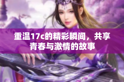 重温17c的精彩瞬间，共享青春与激情的故事