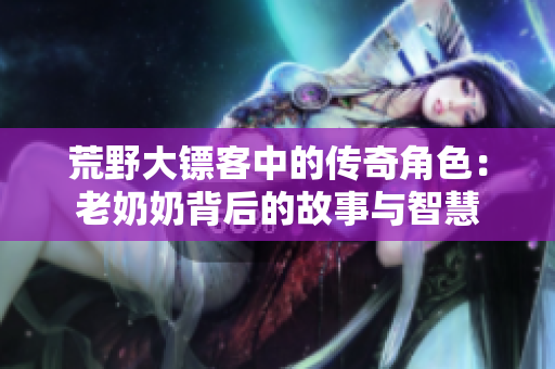 荒野大镖客中的传奇角色：老奶奶背后的故事与智慧