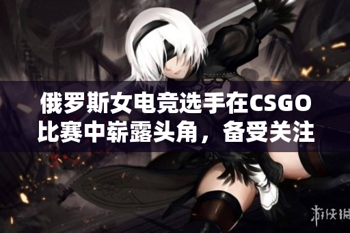 俄罗斯女电竞选手在CSGO比赛中崭露头角，备受关注