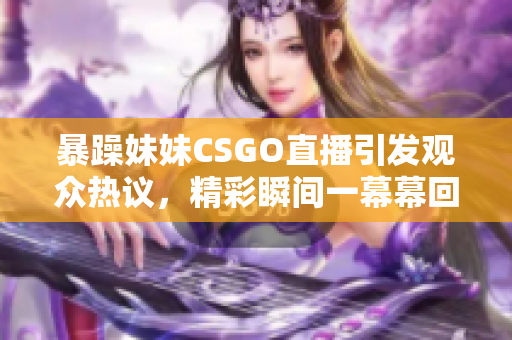 暴躁妹妹CSGO直播引发观众热议，精彩瞬间一幕幕回顾