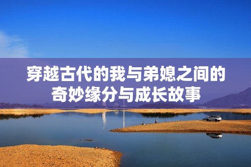 穿越古代的我与弟媳之间的奇妙缘分与成长故事