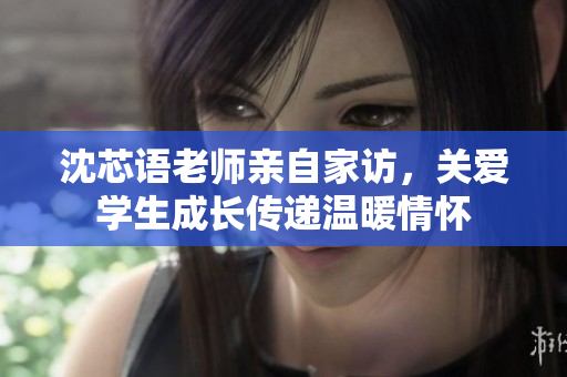 沈芯语老师亲自家访，关爱学生成长传递温暖情怀