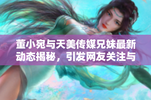 董小宛与天美传媒兄妹最新动态揭秘，引发网友关注与热议