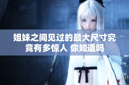 姐妹之间见过的最大尺寸究竟有多惊人 你知道吗