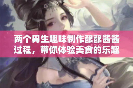两个男生趣味制作酿酿酱酱过程，带你体验美食的乐趣