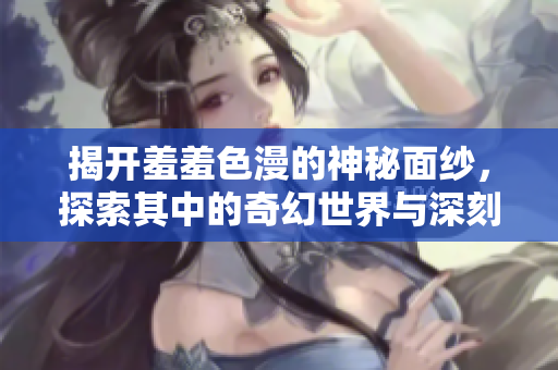揭开羞羞色漫的神秘面纱，探索其中的奇幻世界与深刻内涵