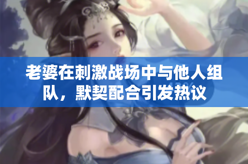 老婆在刺激战场中与他人组队，默契配合引发热议
