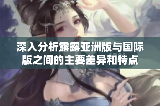 深入分析露露亚洲版与国际版之间的主要差异和特点