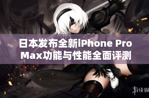 日本发布全新iPhone Pro Max功能与性能全面评测