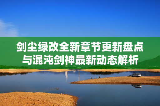 剑尘绿改全新章节更新盘点与混沌剑神最新动态解析