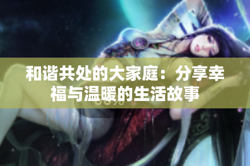 和谐共处的大家庭：分享幸福与温暖的生活故事