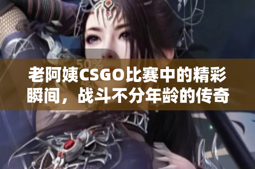 老阿姨CSGO比赛中的精彩瞬间，战斗不分年龄的传奇之路