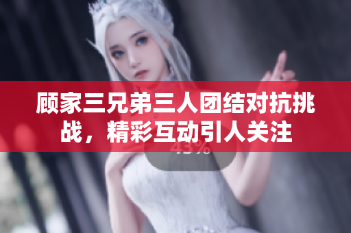顾家三兄弟三人团结对抗挑战，精彩互动引人关注