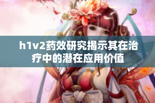  h1v2药效研究揭示其在治疗中的潜在应用价值