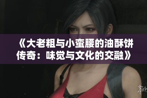 《大老粗与小蛮腰的油酥饼传奇：味觉与文化的交融》
