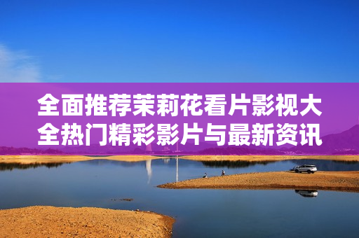 全面推荐茉莉花看片影视大全热门精彩影片与最新资讯