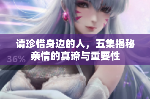 请珍惜身边的人，五集揭秘亲情的真谛与重要性