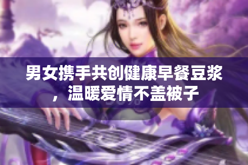 男女携手共创健康早餐豆浆，温暖爱情不盖被子