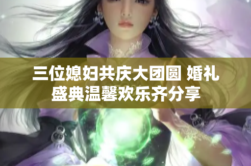 三位媳妇共庆大团圆 婚礼盛典温馨欢乐齐分享