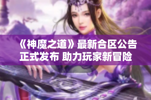 《神魔之道》最新合区公告正式发布 助力玩家新冒险之旅