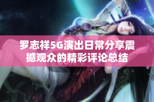 罗志祥5G演出日常分享震撼观众的精彩评论总结