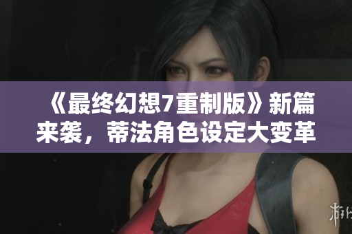 《最终幻想7重制版》新篇来袭，蒂法角色设定大变革