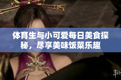 体育生与小可爱每日美食探秘，尽享美味饭菜乐趣