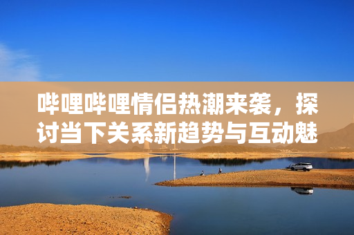 哔哩哔哩情侣热潮来袭，探讨当下关系新趋势与互动魅力