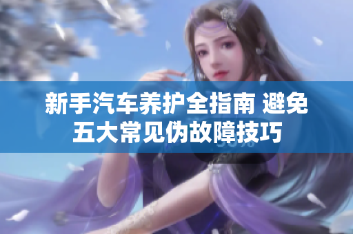 新手汽车养护全指南 避免五大常见伪故障技巧