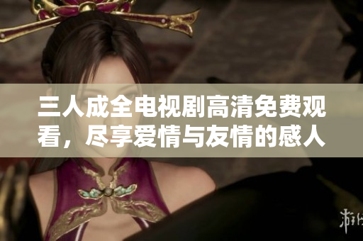 三人成全电视剧高清免费观看，尽享爱情与友情的感人故事
