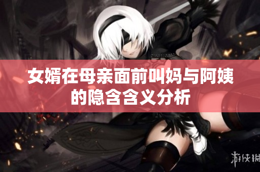 女婿在母亲面前叫妈与阿姨的隐含含义分析
