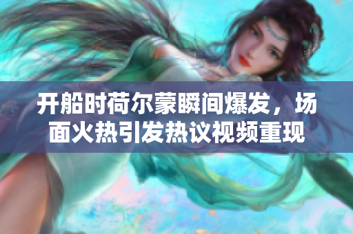开船时荷尔蒙瞬间爆发，场面火热引发热议视频重现