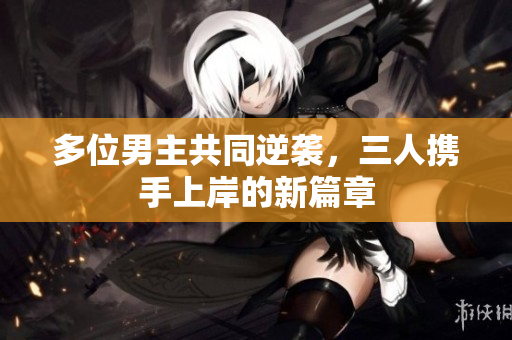 多位男主共同逆袭，三人携手上岸的新篇章