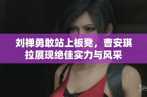 刘禅勇敢站上板凳，曹安琪拉展现绝佳实力与风采