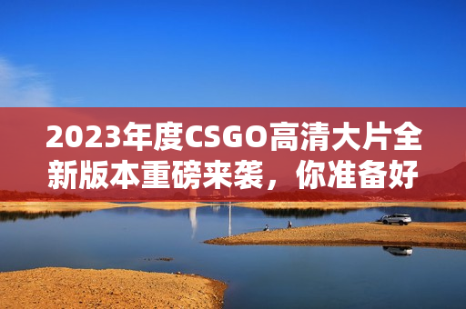 2023年度CSGO高清大片全新版本重磅来袭，你准备好了吗