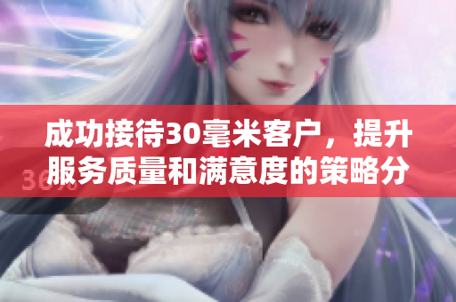 成功接待30毫米客户，提升服务质量和满意度的策略分享