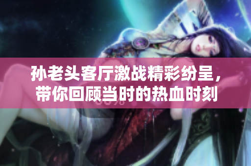 孙老头客厅激战精彩纷呈，带你回顾当时的热血时刻