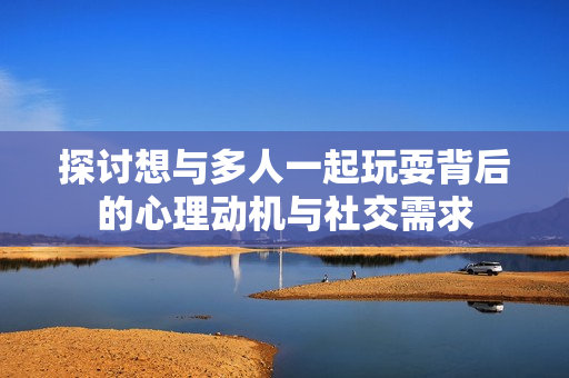 探讨想与多人一起玩耍背后的心理动机与社交需求