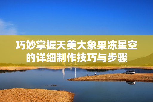 巧妙掌握天美大象果冻星空的详细制作技巧与步骤