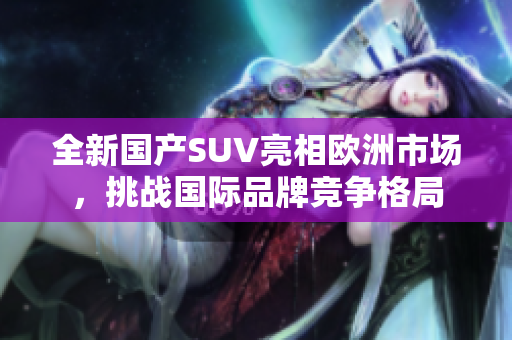全新国产SUV亮相欧洲市场，挑战国际品牌竞争格局