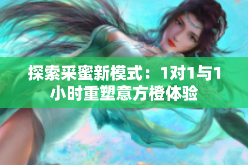 探索采蜜新模式：1对1与1小时重塑意方橙体验