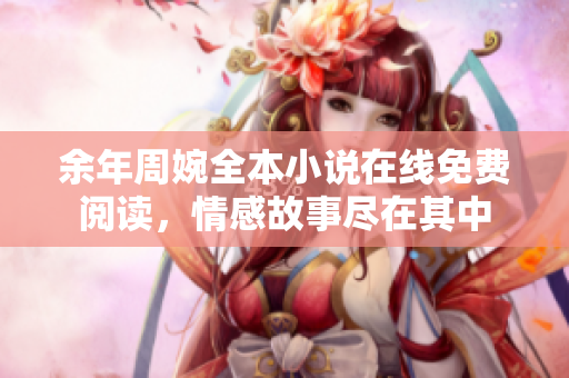 余年周婉全本小说在线免费阅读，情感故事尽在其中