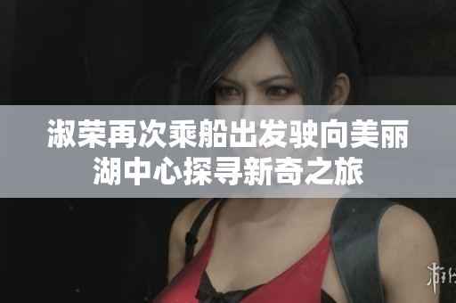 淑荣再次乘船出发驶向美丽湖中心探寻新奇之旅