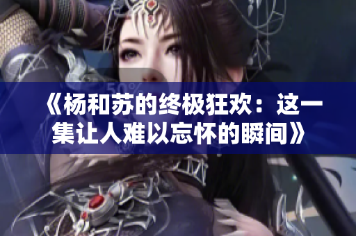 《杨和苏的终极狂欢：这一集让人难以忘怀的瞬间》