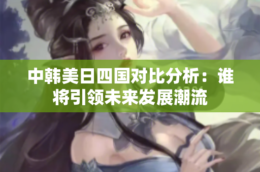 中韩美日四国对比分析：谁将引领未来发展潮流