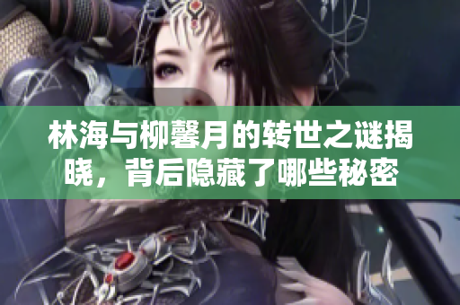 林海与柳馨月的转世之谜揭晓，背后隐藏了哪些秘密