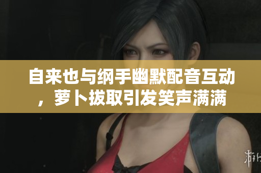 自来也与纲手幽默配音互动，萝卜拔取引发笑声满满