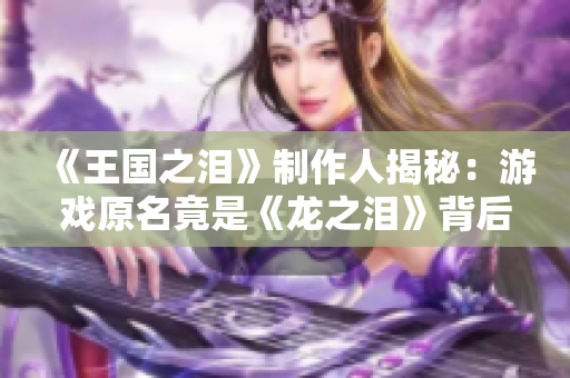 《王国之泪》制作人揭秘：游戏原名竟是《龙之泪》背后故事