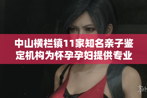 中山横栏镇11家知名亲子鉴定机构为怀孕孕妇提供专业服务
