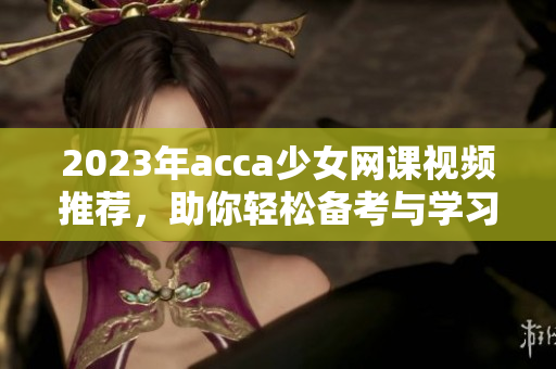 2023年acca少女网课视频推荐，助你轻松备考与学习